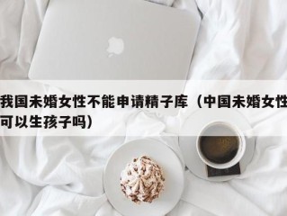 我国未婚女性不能申请精子库（中国未婚女性可以生孩子吗）