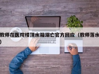 教师在医院楼顶水箱溺亡官方回应（教师落水）