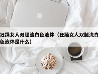 狂躁女人双腿流白色液体（狂躁女人双腿流白色液体是什么）