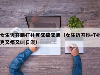 女生迈开腿打扑克又痛又叫（女生迈开腿打扑克又痛又叫日漫）