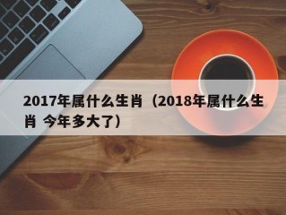 2017年属什么生肖（2018年属什么生肖 今年多大了）