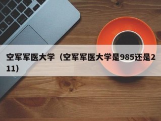 空军军医大学（空军军医大学是985还是211）