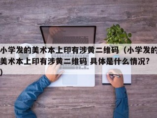 小学发的美术本上印有涉黄二维码（小学发的美术本上印有涉黄二维码 具体是什么情况?）